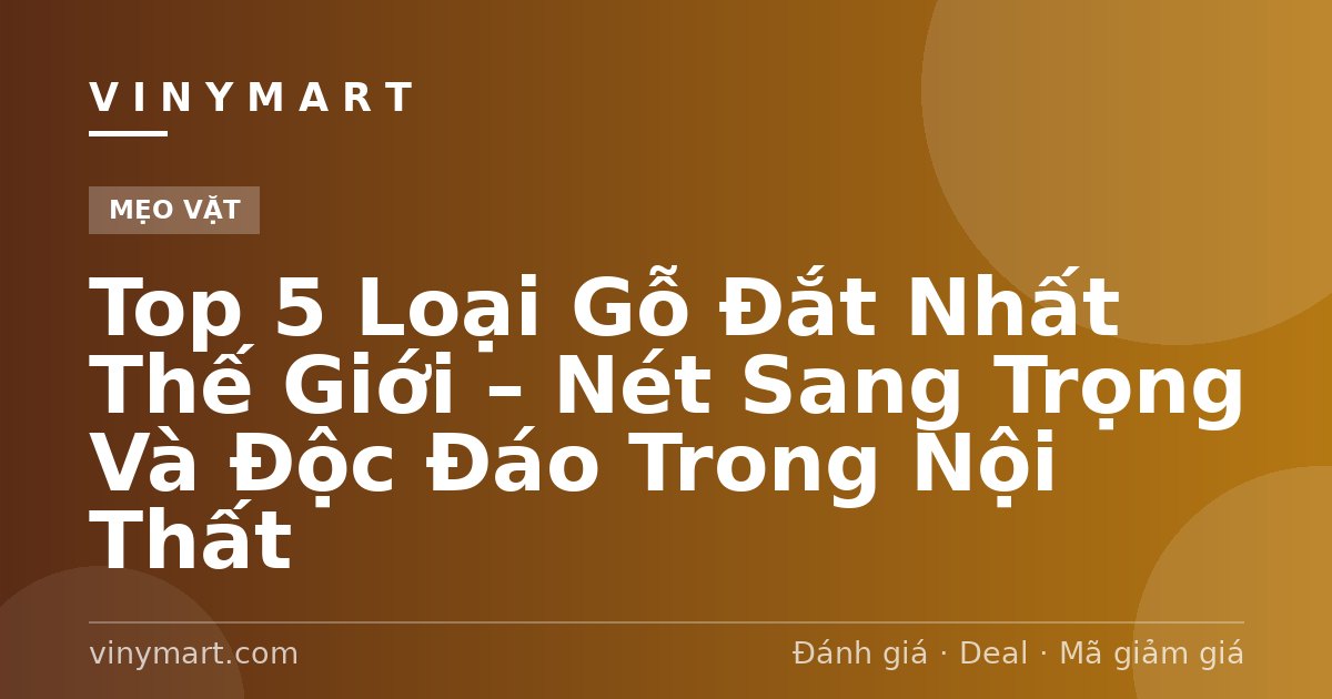 Top 5 Loại Gỗ Đắt Nhất Thế Giới – Nét Sang Trọng Và Độc Đáo Trong Nội Thất