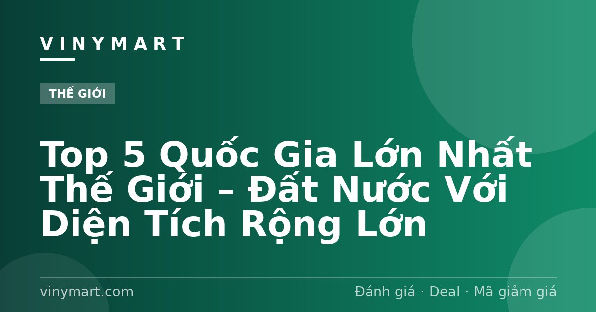 Top 5 Quốc Gia Lớn Nhất Thế Giới – Đất Nước Với Diện Tích Rộng Lớn