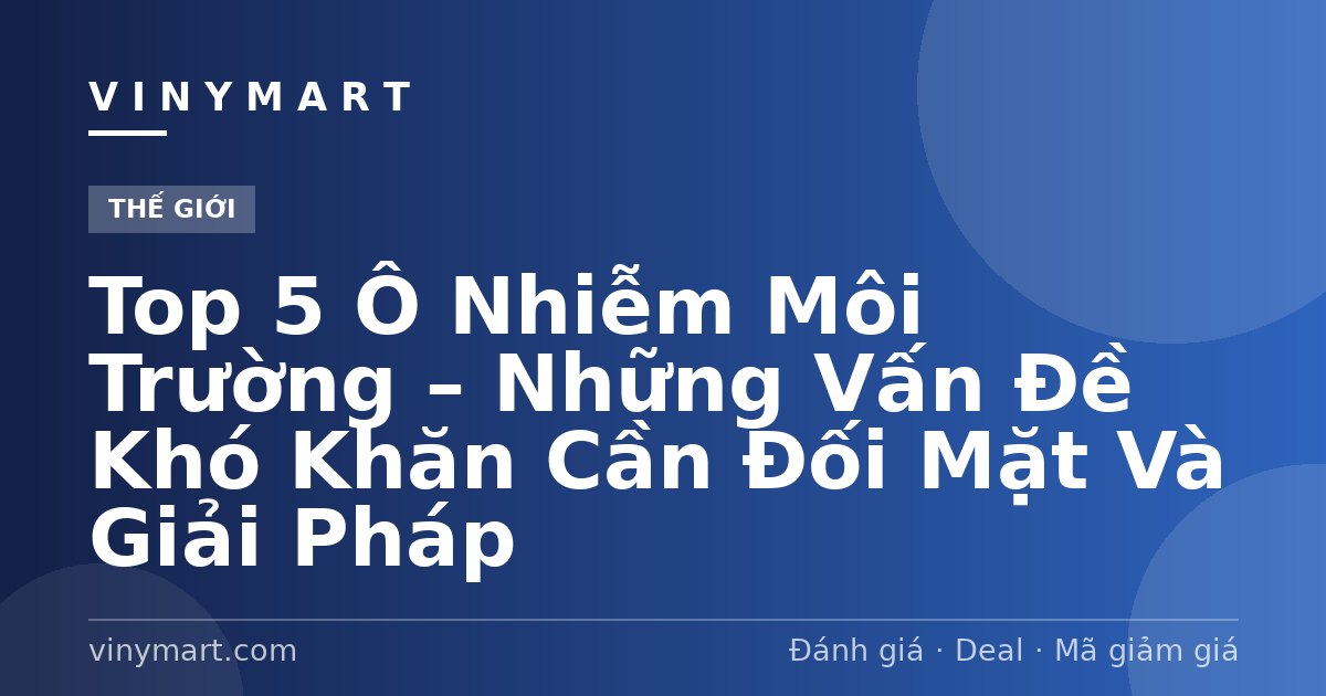 Top 5 Ô Nhiễm Môi Trường – Những Vấn Đề Khó Khăn Cần Đối Mặt Và Giải Pháp