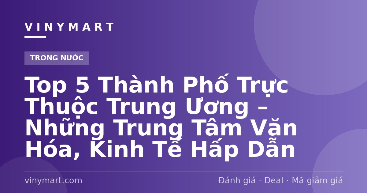 Top 5 Thành Phố Trực Thuộc Trung Ương – Những Trung Tâm Văn Hóa, Kinh Tế Hấp Dẫn