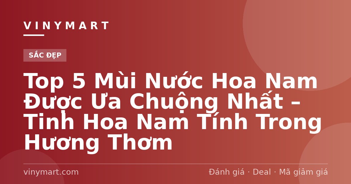 Top 5 Mùi Nước Hoa Nam Được Ưa Chuộng Nhất – Tinh Hoa Nam Tính Trong Hương Thơm