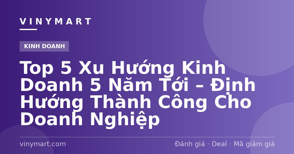 Top 5 Xu Hướng Kinh Doanh 5 Năm Tới – Định Hướng Thành Công Cho Doanh Nghiệp