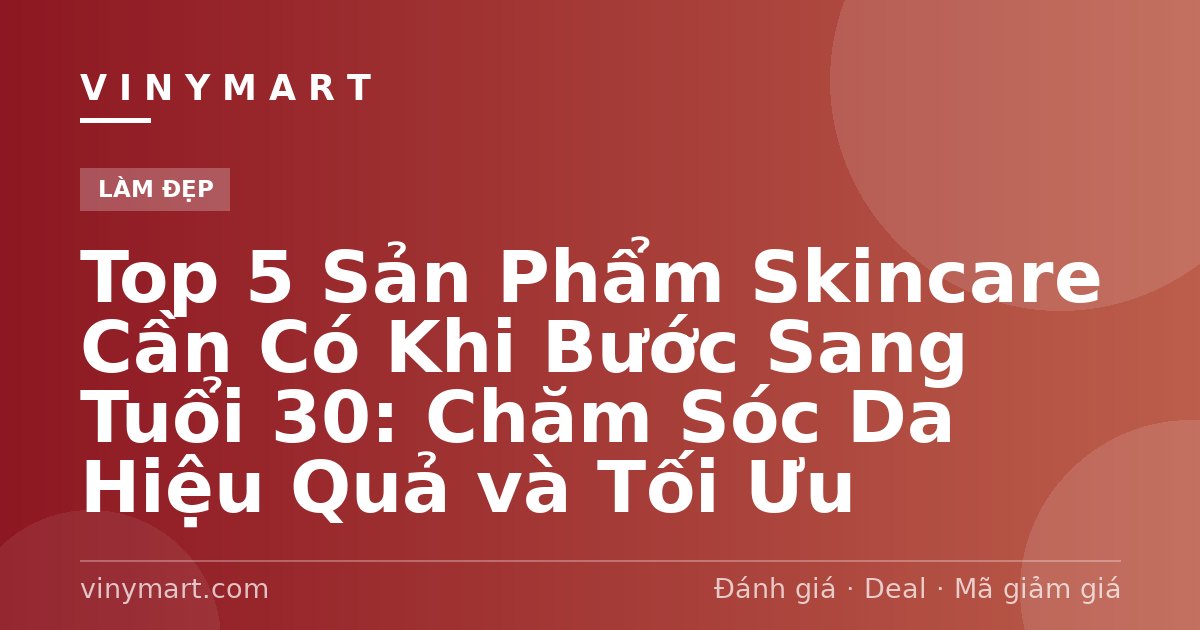 Top 5 Sản Phẩm Skincare Cần Có Khi Bước Sang Tuổi 30: Chăm Sóc Da Hiệu Quả và Tối Ưu