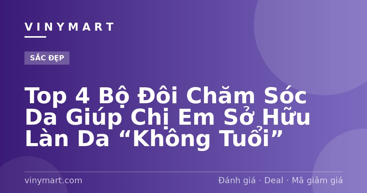 Top 4 Bộ Đôi Chăm Sóc Da Giúp Chị Em Sở Hữu Làn Da “Không Tuổi”