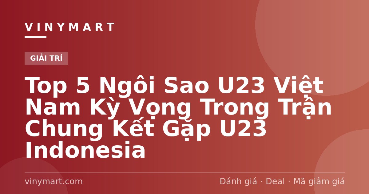 Top 5 Ngôi Sao U23 Việt Nam Kỳ Vọng Trong Trận Chung Kết Gặp U23 Indonesia