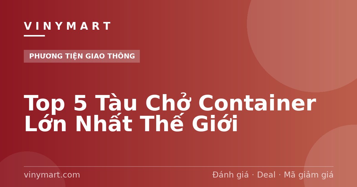 Top 5 Tàu Chở Container Lớn Nhất Thế Giới