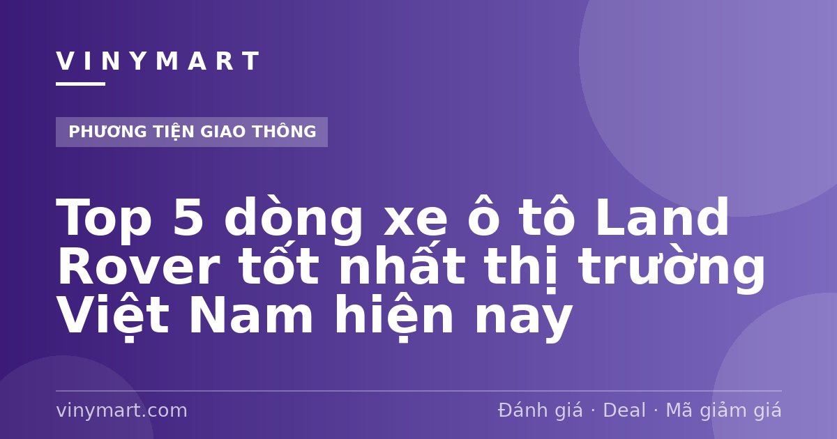 Top 5 dòng xe ô tô Land Rover tốt nhất thị trường Việt Nam hiện nay