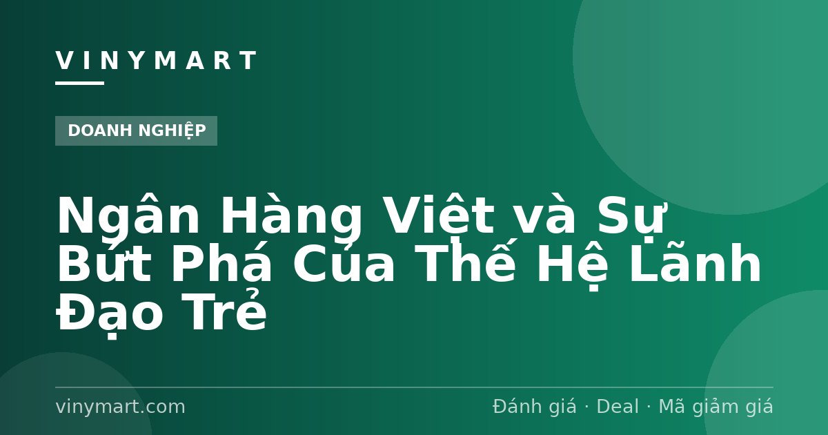 Ngân Hàng Việt và Sự Bứt Phá Của Thế Hệ Lãnh Đạo Trẻ