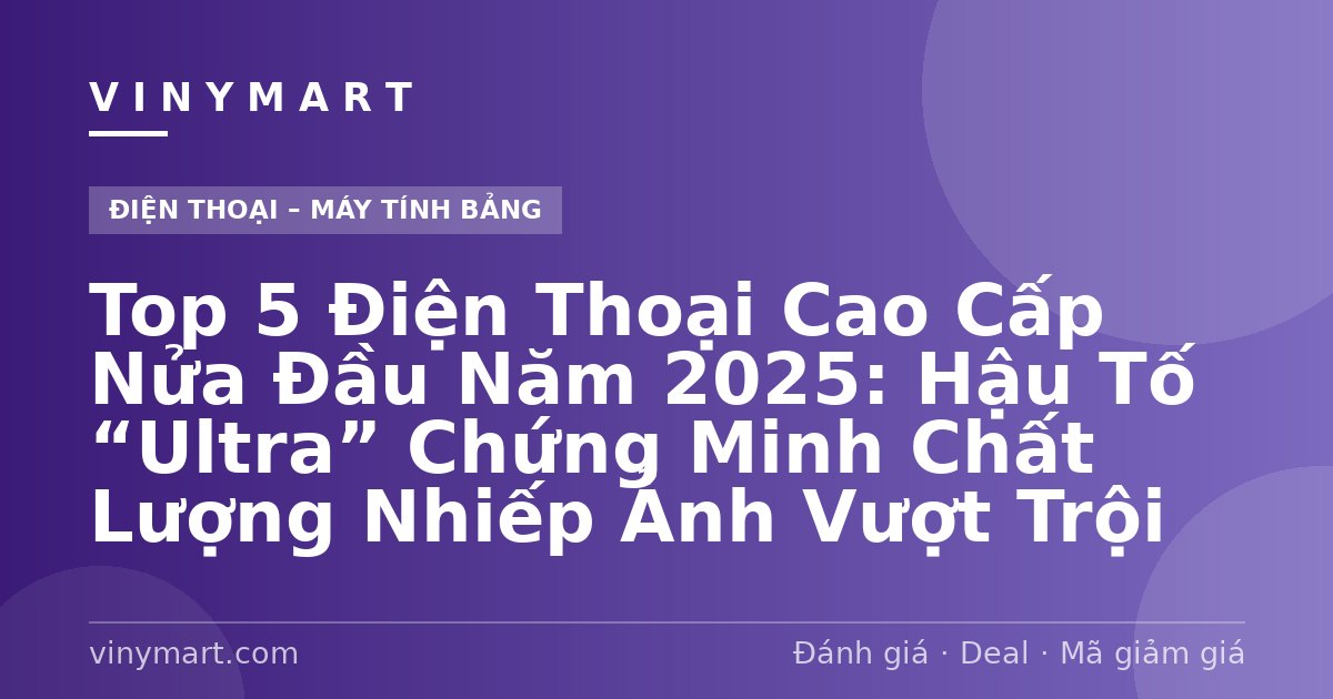 Top 5 Điện Thoại Cao Cấp Nửa Đầu Năm 2025: Hậu Tố “Ultra” Chứng Minh Chất Lượng Nhiếp Ảnh Vượt Trội