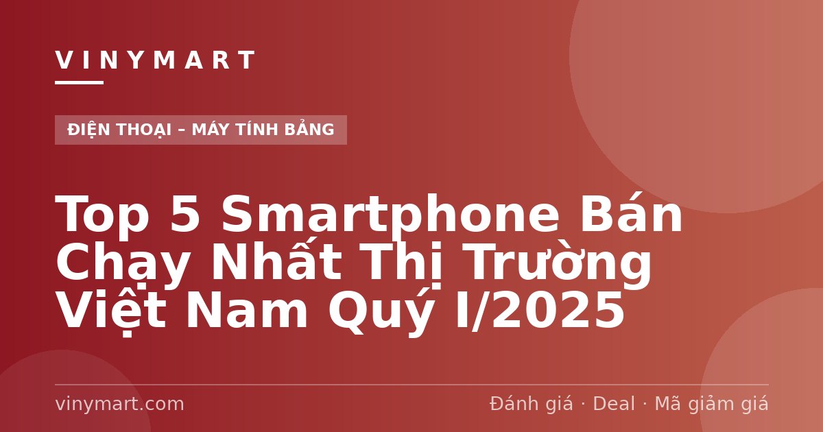 Top 5 Smartphone Bán Chạy Nhất Thị Trường Việt Nam Quý I/2025