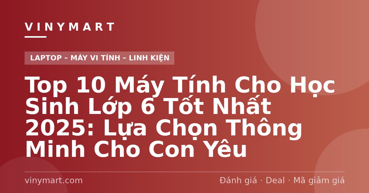 Top 10 Máy Tính Cho Học Sinh Lớp 6 Tốt Nhất 2025: Lựa Chọn Thông Minh Cho Con Yêu
