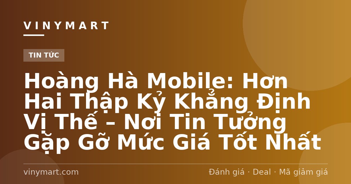 Hoàng Hà Mobile: Hơn Hai Thập Kỷ Khẳng Định Vị Thế – Nơi Tin Tưởng Gặp Gỡ Mức Giá Tốt Nhất