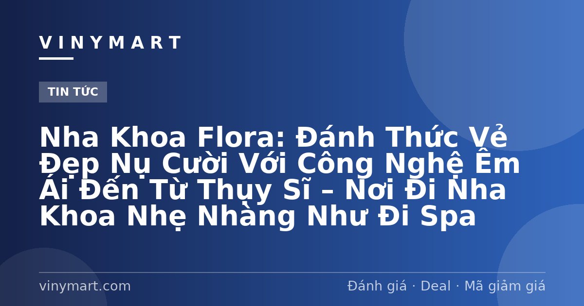 Nha Khoa Flora: Đánh Thức Vẻ Đẹp Nụ Cười Với Công Nghệ Êm Ái Đến Từ Thụy Sĩ – Nơi Đi Nha Khoa Nhẹ Nhàng Như Đi Spa