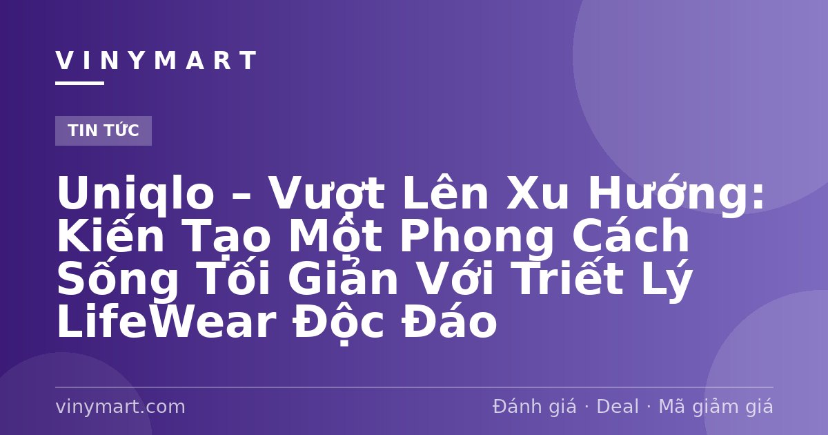 Uniqlo – Vượt Lên Xu Hướng: Kiến Tạo Một Phong Cách Sống Tối Giản Với Triết Lý LifeWear Độc Đáo