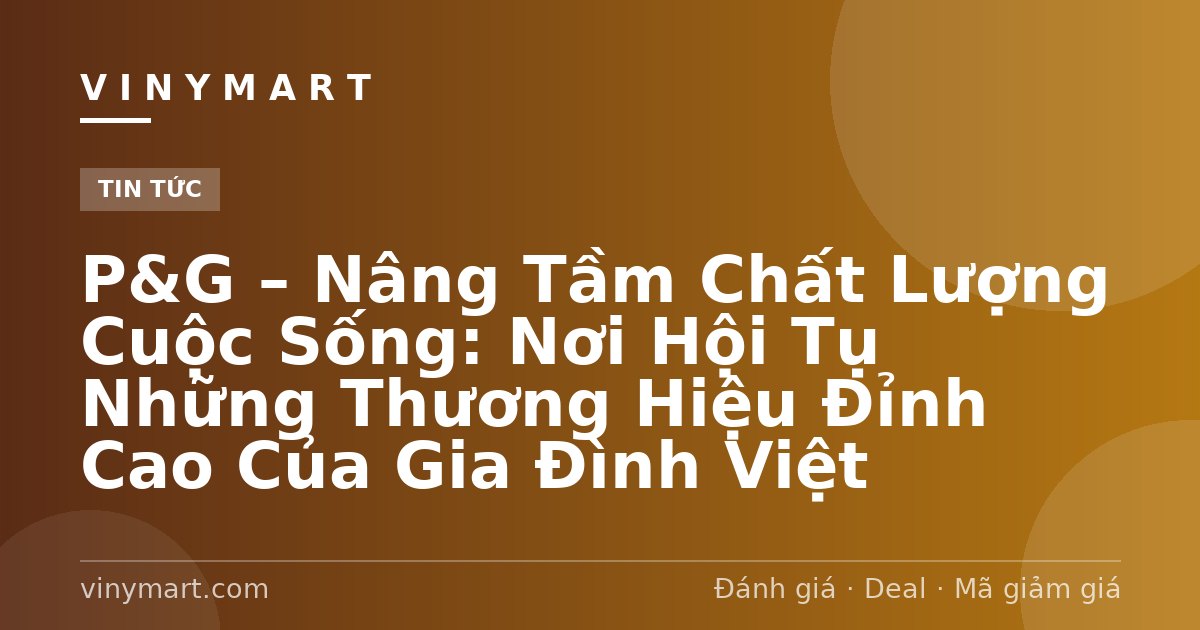 P&G – Nâng Tầm Chất Lượng Cuộc Sống: Nơi Hội Tụ Những Thương Hiệu Đỉnh Cao Của Gia Đình Việt