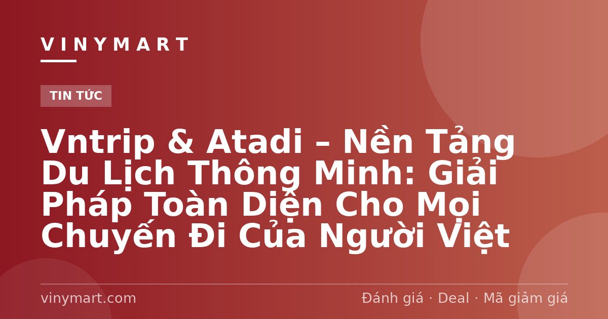 Vntrip & Atadi – Nền Tảng Du Lịch Thông Minh: Giải Pháp Toàn Diện Cho Mọi Chuyến Đi Của Người Việt