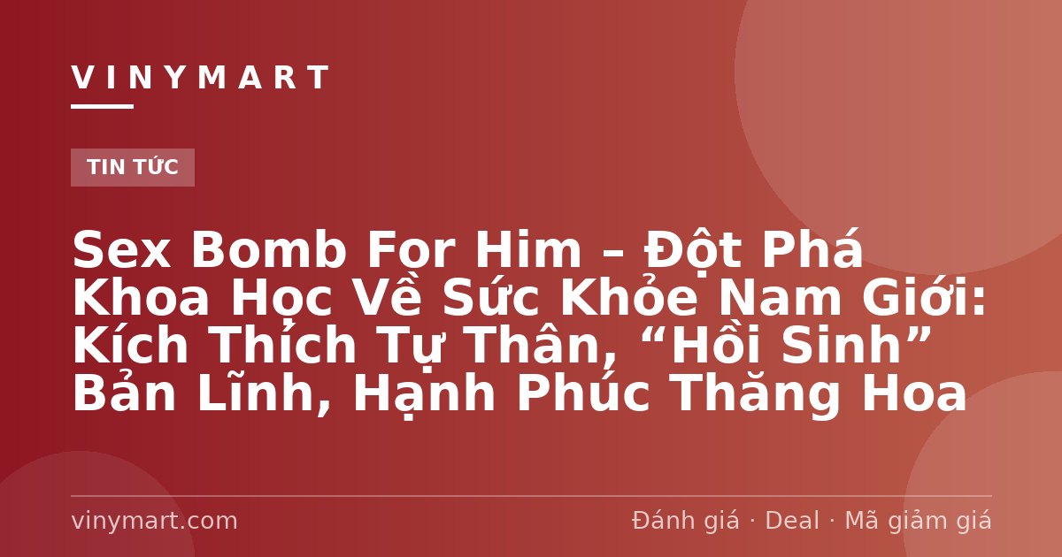 Sex Bomb For Him – Đột Phá Khoa Học Về Sức Khỏe Nam Giới: Kích Thích Tự Thân, “Hồi Sinh” Bản Lĩnh, Hạnh Phúc Thăng Hoa