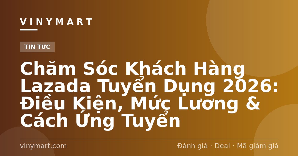Chăm Sóc Khách Hàng Lazada Tuyển Dụng 2026: Điều Kiện, Mức Lương & Cách Ứng Tuyển