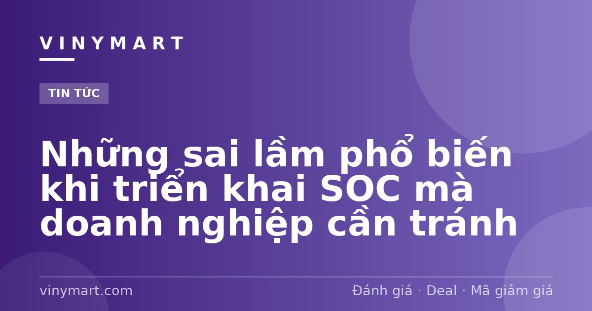 Những sai lầm phổ biến khi triển khai SOC mà doanh nghiệp cần tránh