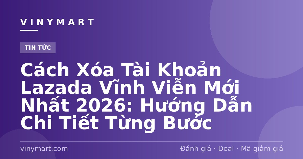 Cách Xóa Tài Khoản Lazada Vĩnh Viễn Mới Nhất 2026: Hướng Dẫn Chi Tiết Từng Bước