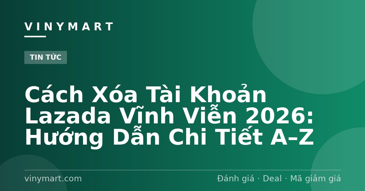Cách Xóa Tài Khoản Lazada Vĩnh Viễn 2026: Hướng Dẫn Chi Tiết A–Z