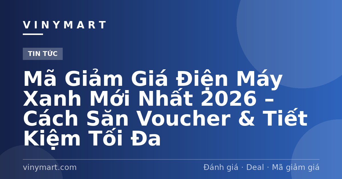 Mã Giảm Giá Điện Máy Xanh Mới Nhất 2026 – Cách Săn Voucher & Tiết Kiệm Tối Đa