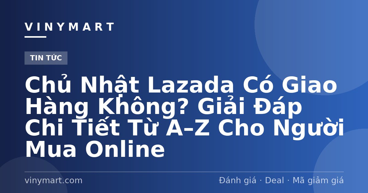 Chủ Nhật Lazada Có Giao Hàng Không? Giải Đáp Chi Tiết Từ A–Z Cho Người Mua Online
