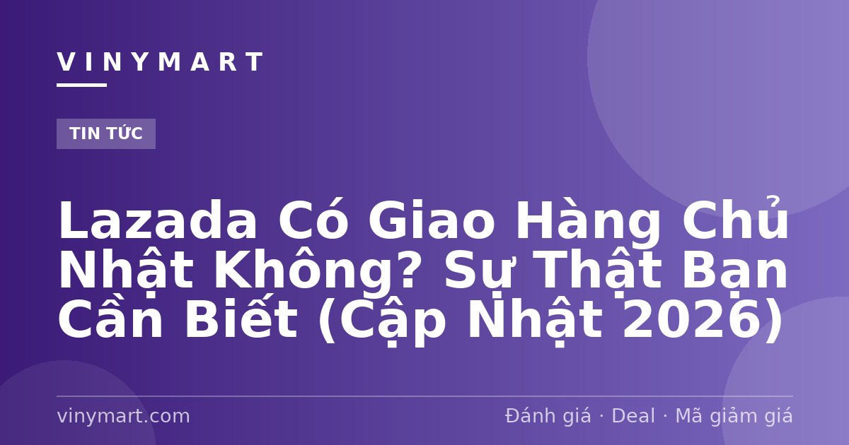 Lazada Có Giao Hàng Chủ Nhật Không? Sự Thật Bạn Cần Biết (Cập Nhật 2026)