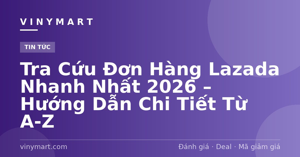 Tra Cứu Đơn Hàng Lazada Nhanh Nhất 2026 – Hướng Dẫn Chi Tiết Từ A-Z