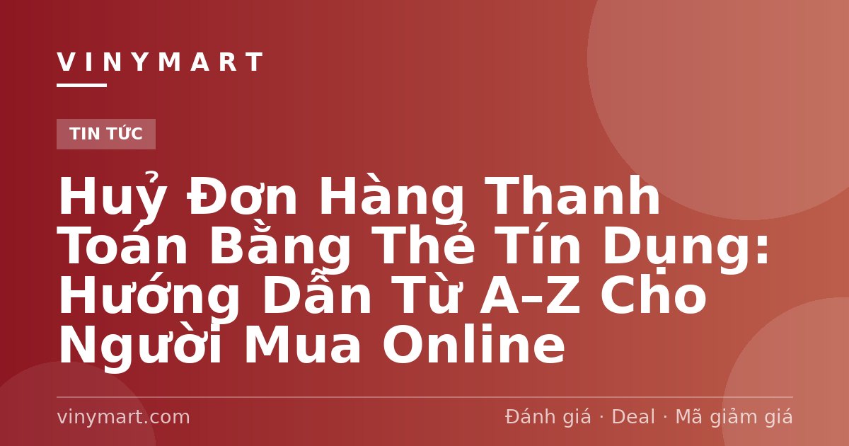 Huỷ Đơn Hàng Thanh Toán Bằng Thẻ Tín Dụng: Hướng Dẫn Từ A–Z Cho Người Mua Online