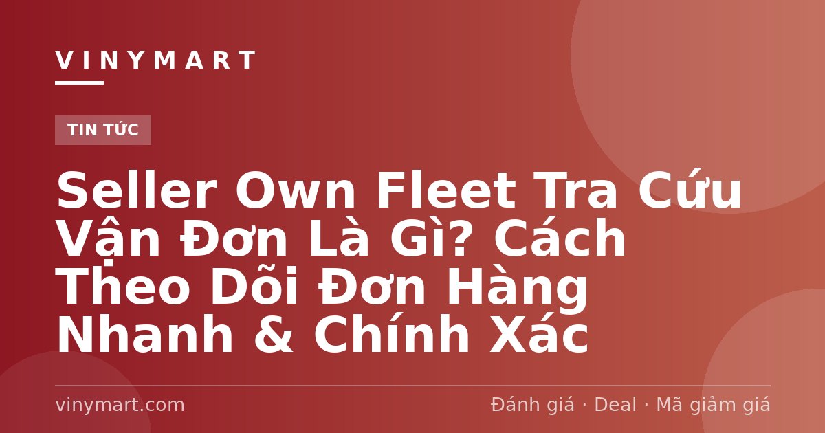 Seller Own Fleet Tra Cứu Vận Đơn Là Gì? Cách Theo Dõi Đơn Hàng Nhanh & Chính Xác