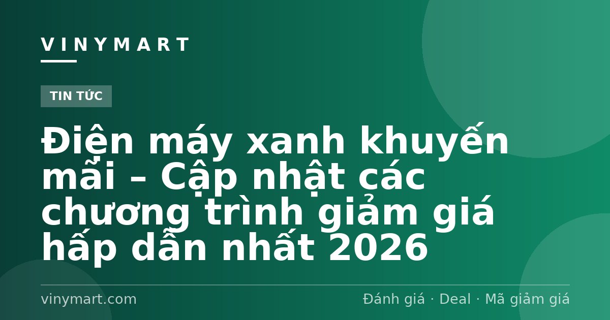 Điện máy xanh khuyến mãi – Cập nhật các chương trình giảm giá hấp dẫn nhất 2026