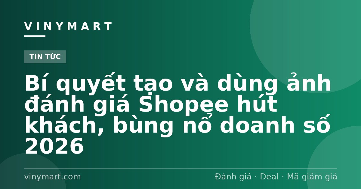 Bí quyết tạo và dùng ảnh đánh giá Shopee hút khách, bùng nổ doanh số 2026