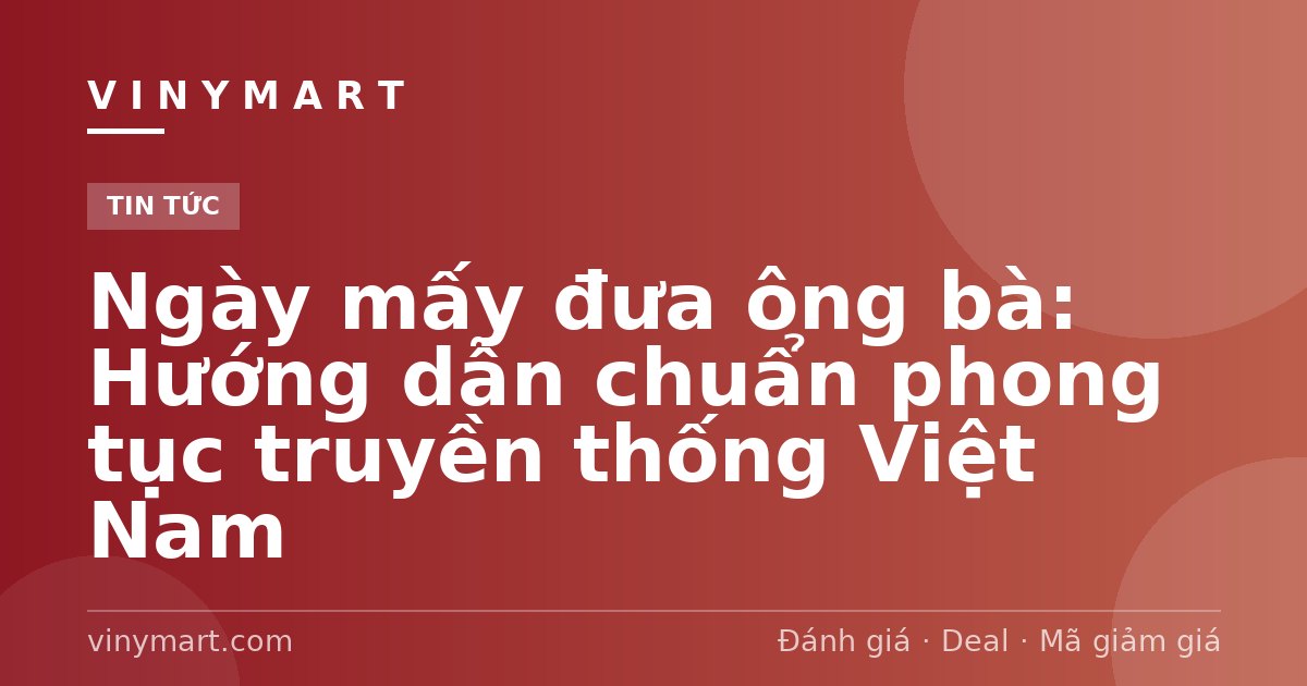 Ngày mấy đưa ông bà: Hướng dẫn chuẩn phong tục truyền thống Việt Nam