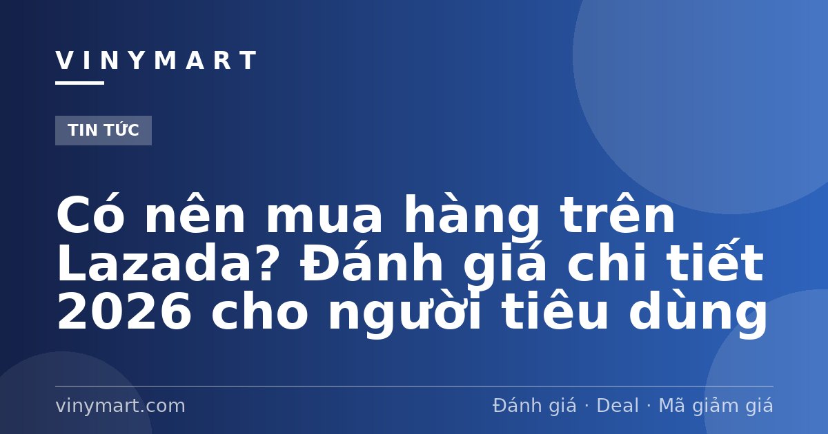 Có nên mua hàng trên Lazada? Đánh giá chi tiết 2026 cho người tiêu dùng