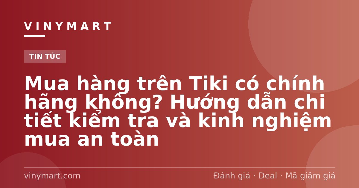 Mua hàng trên Tiki có chính hãng không? Hướng dẫn chi tiết kiểm tra và kinh nghiệm mua an toàn