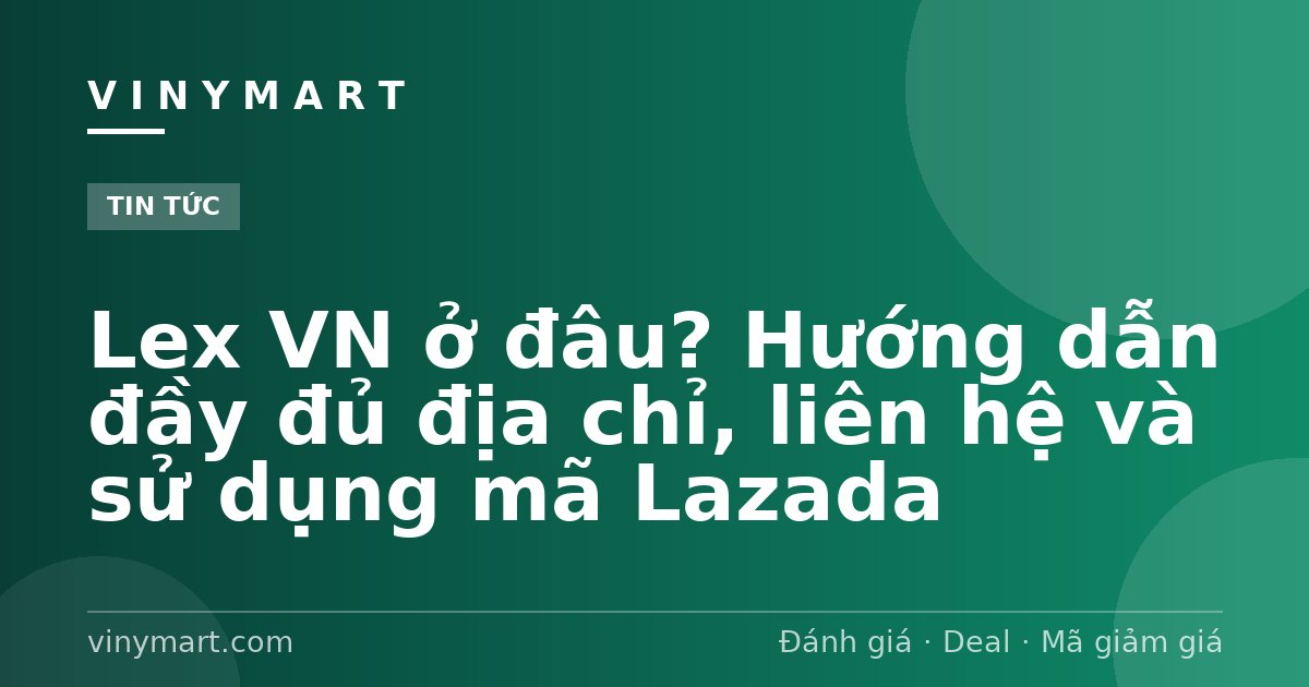 Lex VN ở đâu? Hướng dẫn đầy đủ địa chỉ, liên hệ và sử dụng mã Lazada