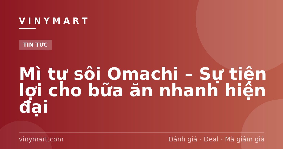 Mì tự sôi Omachi – Sự tiện lợi cho bữa ăn nhanh hiện đại