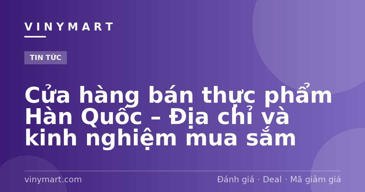 Cửa hàng bán thực phẩm Hàn Quốc – Địa chỉ và kinh nghiệm mua sắm