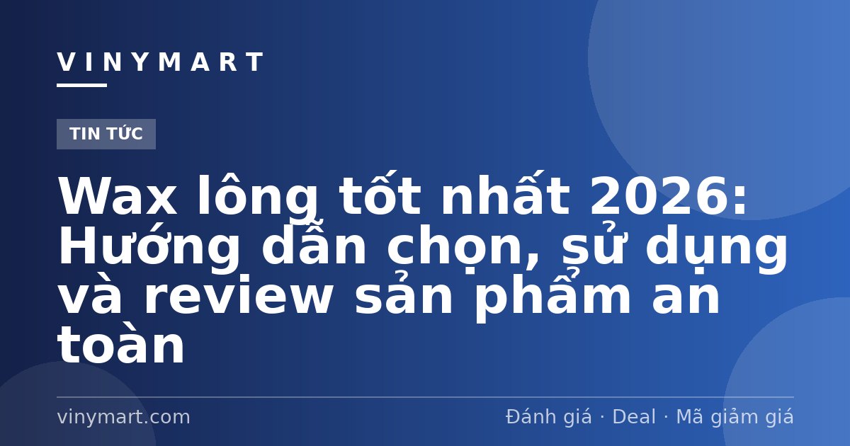 Wax lông tốt nhất 2026: Hướng dẫn chọn, sử dụng và review sản phẩm an toàn
