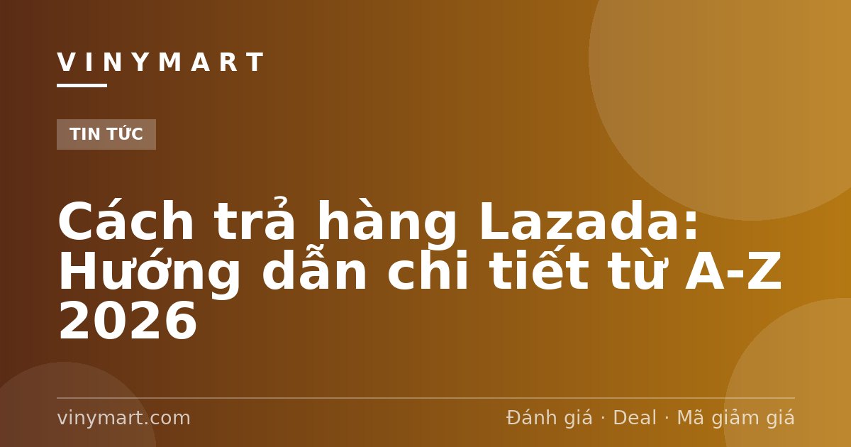 Cách trả hàng Lazada: Hướng dẫn chi tiết từ A-Z 2026