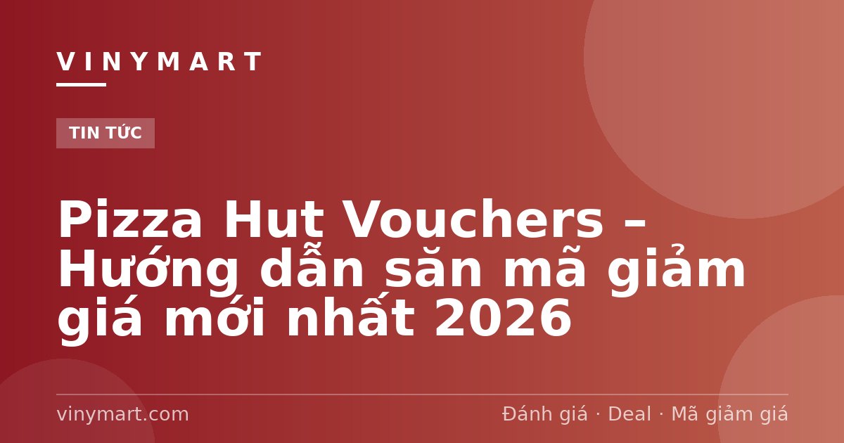 Pizza Hut Vouchers – Hướng dẫn săn mã giảm giá mới nhất 2026