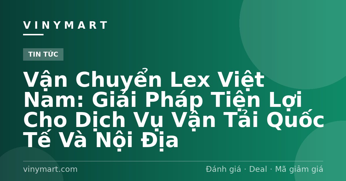 Vận Chuyển Lex Việt Nam: Giải Pháp Tiện Lợi Cho Dịch Vụ Vận Tải Quốc Tế Và Nội Địa