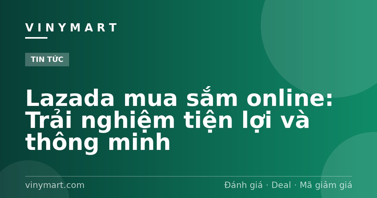 Lazada mua sắm online: Trải nghiệm tiện lợi và thông minh