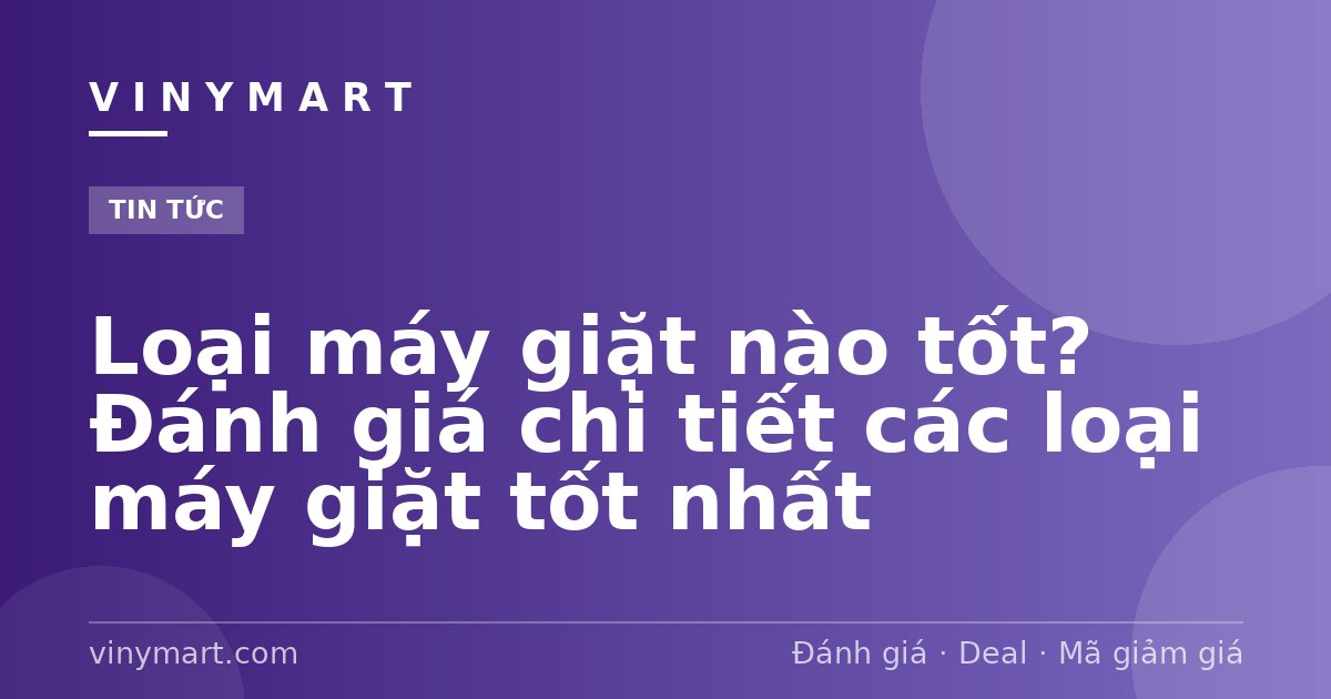 Loại máy giặt nào tốt? Đánh giá chi tiết các loại máy giặt tốt nhất