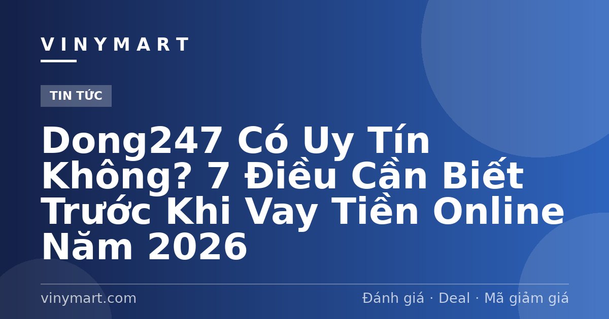 Dong247 Có Uy Tín Không? 7 Điều Cần Biết Trước Khi Vay Tiền Online Năm 2026