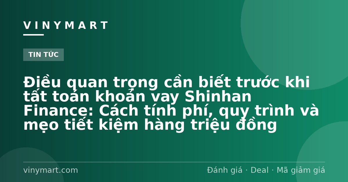 Điều quan trọng cần biết trước khi tất toán khoản vay Shinhan Finance: Cách tính phí, quy trình và mẹo tiết kiệm hàng triệu đồng