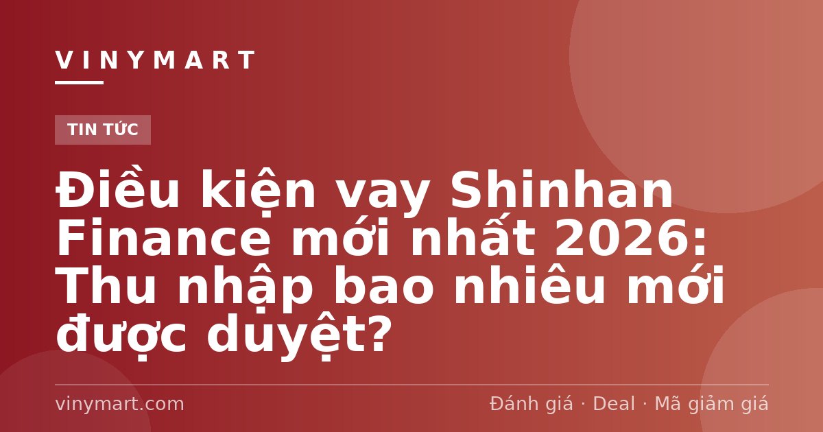 Điều kiện vay Shinhan Finance mới nhất 2026: Thu nhập bao nhiêu mới được duyệt?